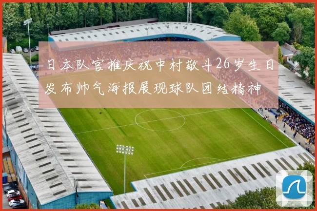 日本队官推庆祝中村敬斗26岁生日发布帅气海报展现球队团结精神