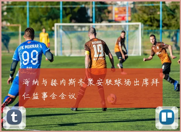 海纳与赫内斯齐聚安联球场出席拜仁监事会会议