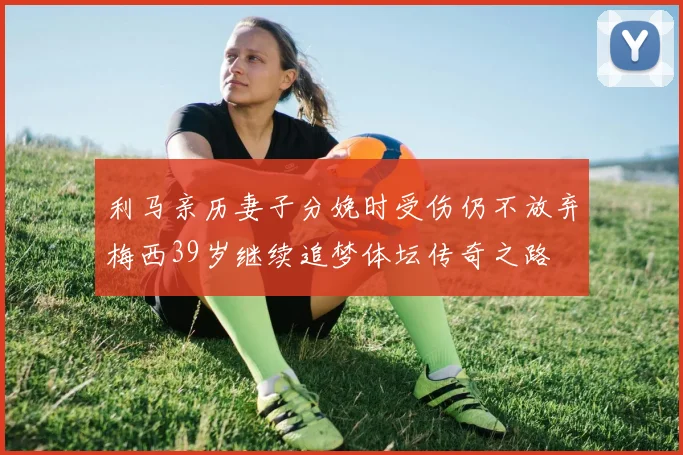 利马亲历妻子分娩时受伤仍不放弃梅西39岁继续追梦体坛传奇之路